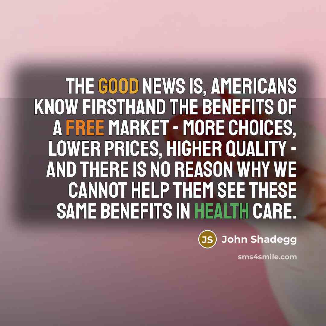“The good news is, Americans know firsthand the benefits of a free market - more choices, lower prices, higher quality - and there is no reason why we cannot help them see these same benefits in health care.” quote by John Shadegg