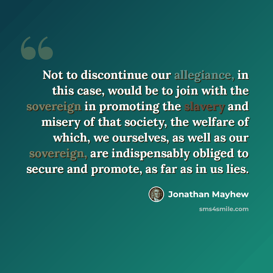 “Not to discontinue our allegiance, in this case, would be to join with the sovereign in promoting the slavery and misery of that society, the welfare of which, we ourselves, as well as our sovereign, are indispensably obliged to secure and promote, as far as in us lies.” quote by Jonathan Mayhew