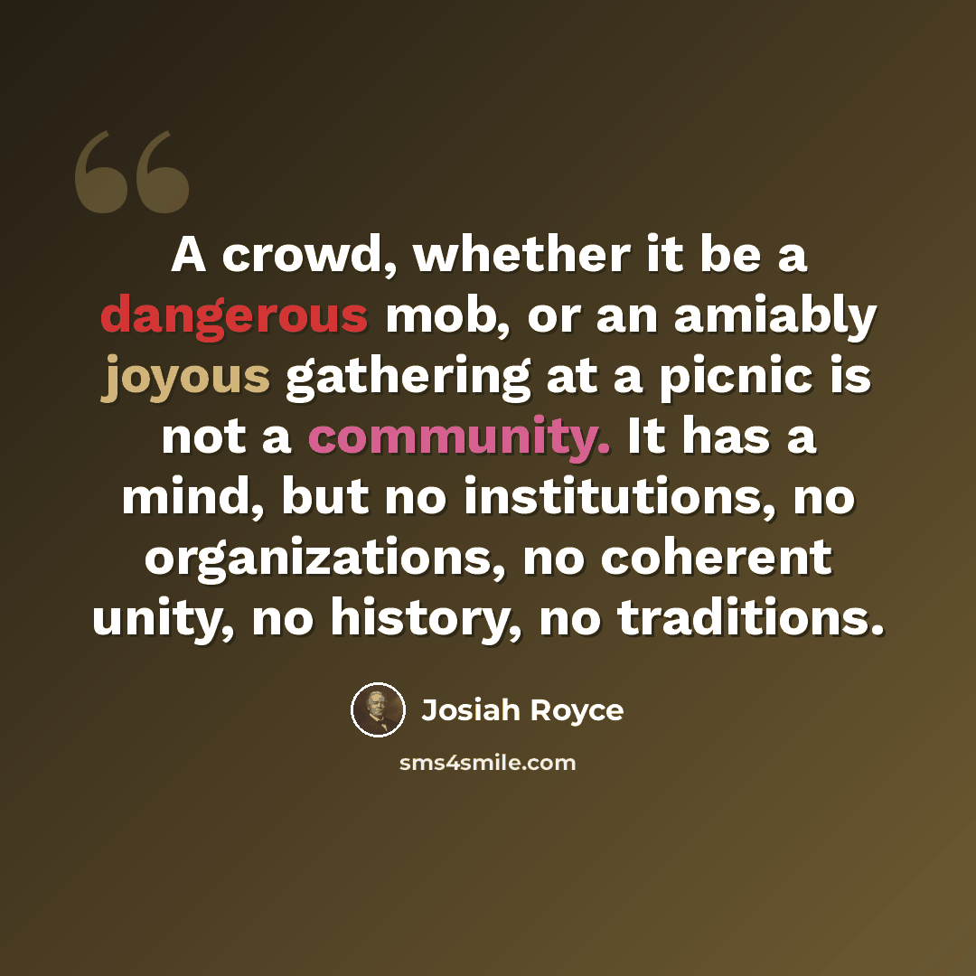 “A crowd, whether it be a dangerous mob, or an amiably joyous gathering at a picnic is not a community. It has a mind, but no institutions, no organizations, no coherent unity, no history, no traditions.” quote by Josiah Royce
