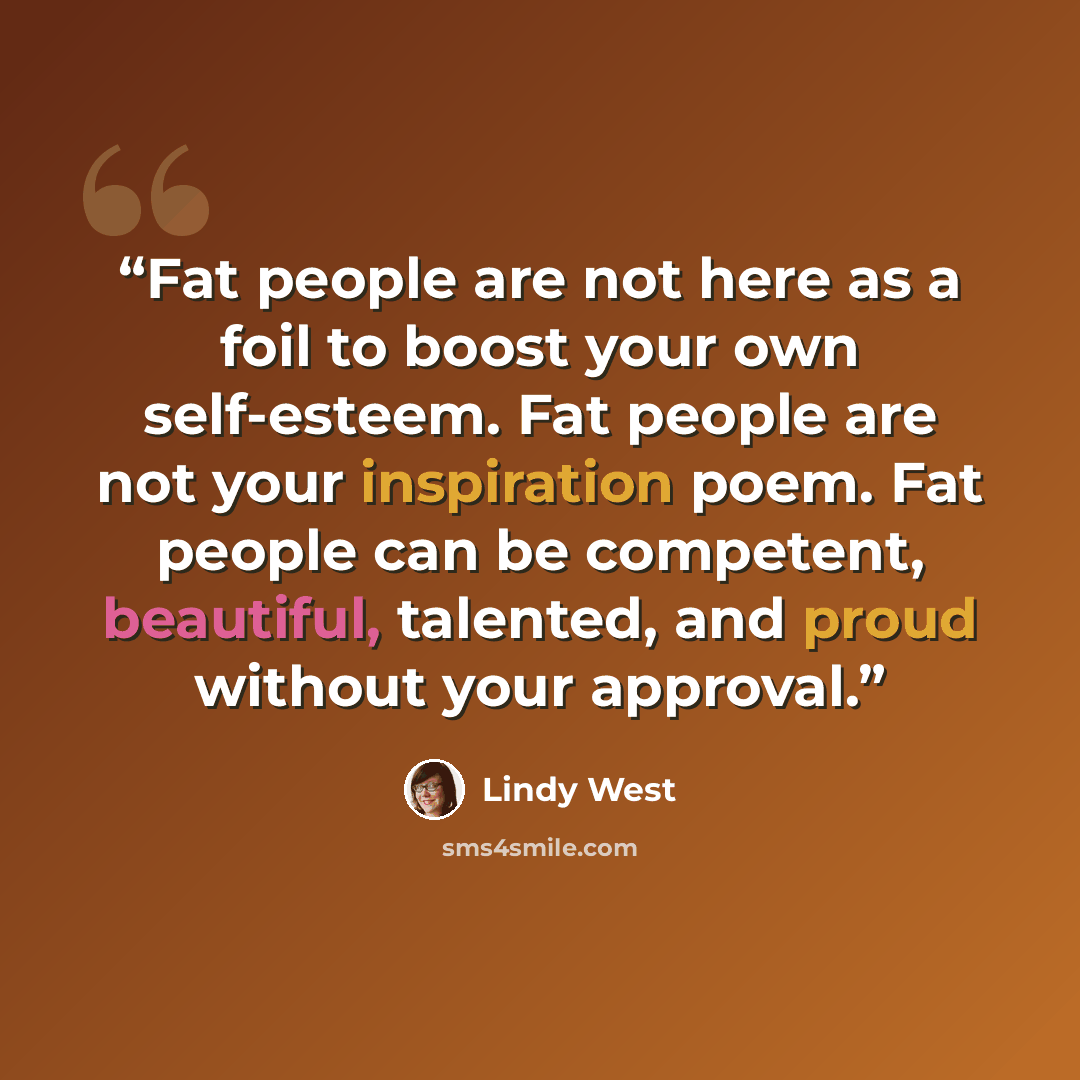 “Fat people are not here as a foil to boost your own self-esteem. Fat people are not your inspiration poem. Fat people can be competent, beautiful, talented, and proud without your approval.” quote by Lindy West