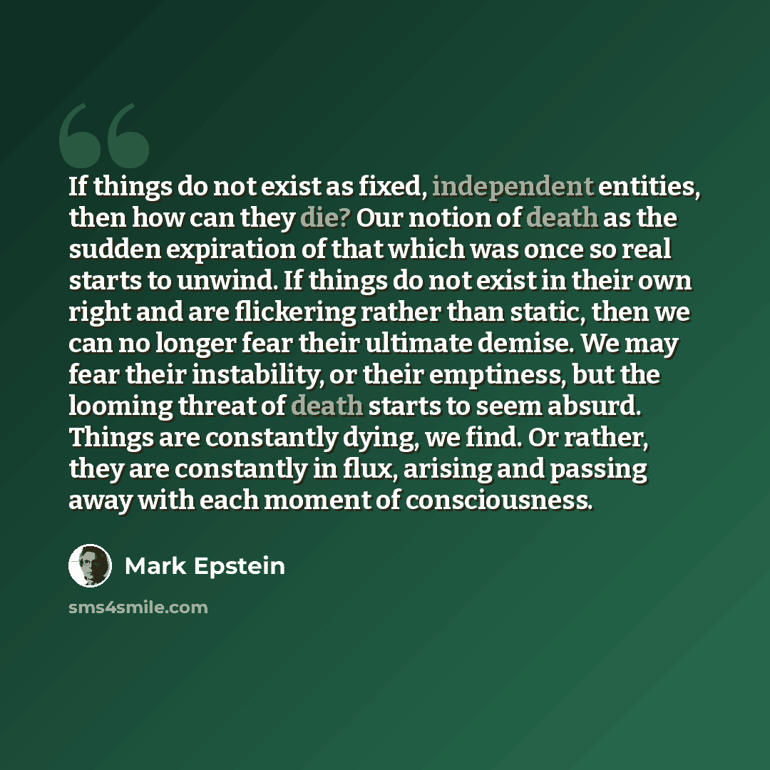 “If things do not exist as fixed, independent entities, then how can they die? Our notion of death as the sudden expiration of that which was once so real starts to unwind. If things do not exist in their own right and are flickering rather than static, then we can no longer fear their ultimate…” quote by Mark Epstein