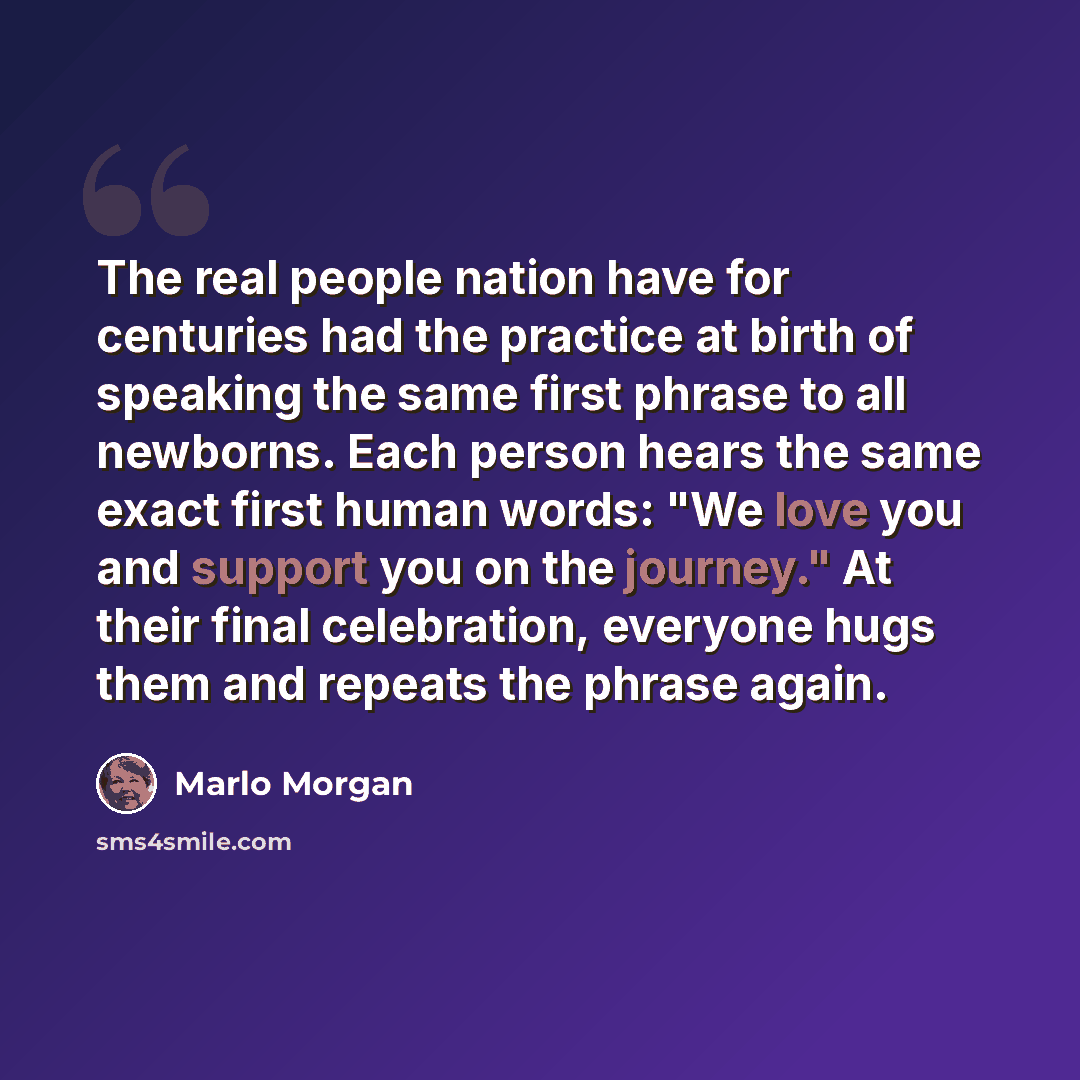 “The real people nation have for centuries had the practice at birth of speaking the same first phrase to all newborns. Each person hears the same exact first human words: "We love you and support you on the journey." At their final celebration, everyone hugs them and repeats the phrase again.” quote by Marlo Morgan