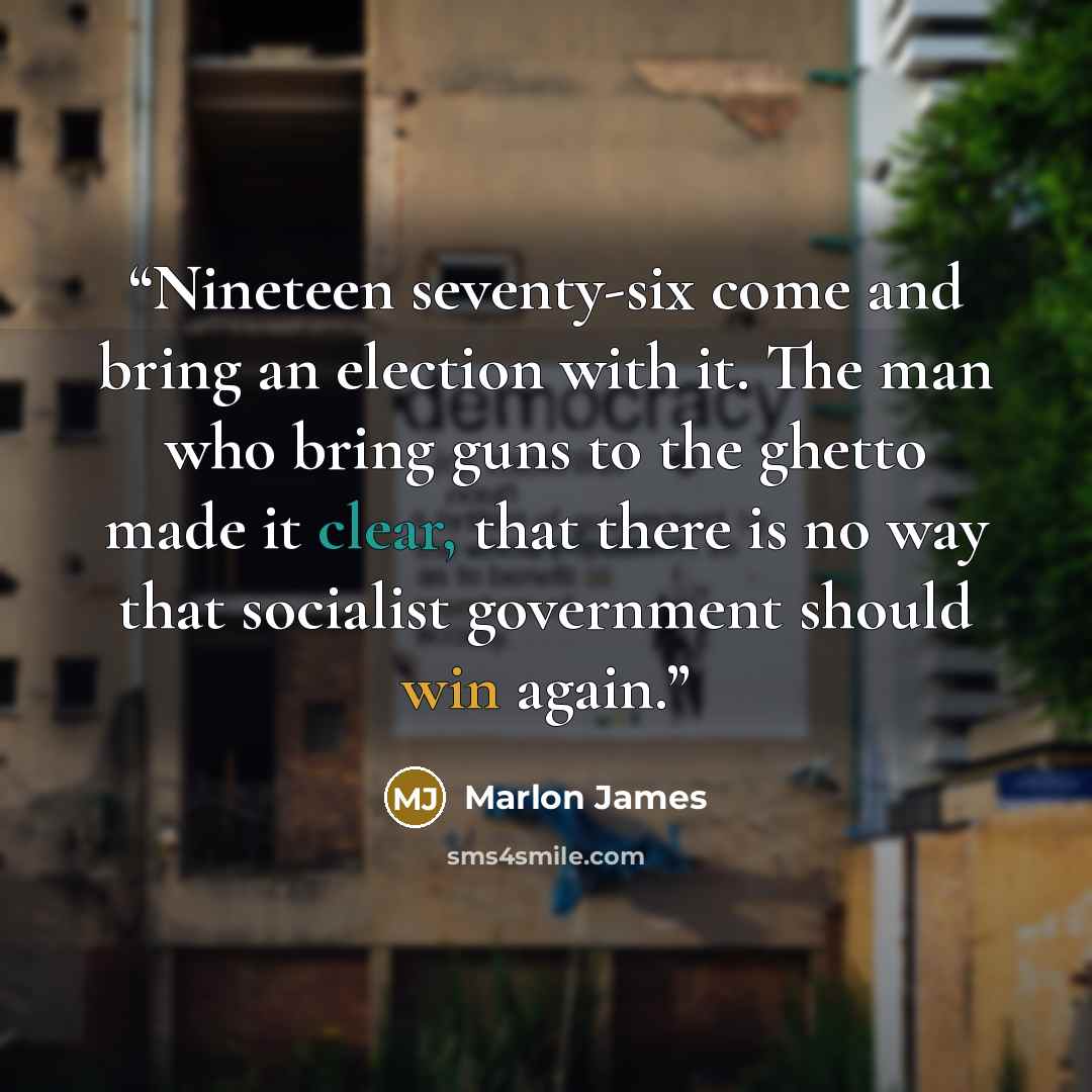 “Nineteen seventy-six come and bring an election with it. The man who bring guns to the ghetto made it clear, that there is no way that socialist government should win again.” quote by Marlon James