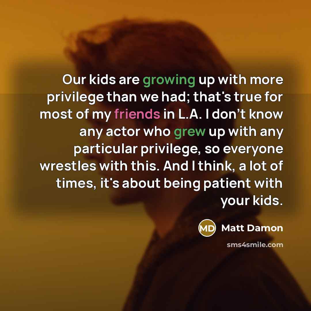 “Our kids are growing up with more privilege than we had; that's true for most of my friends in L.A. I don't know any actor who grew up with any particular privilege, so everyone wrestles with this. And I think, a lot of times, it's about being patient with your kids.” quote by Matt Damon