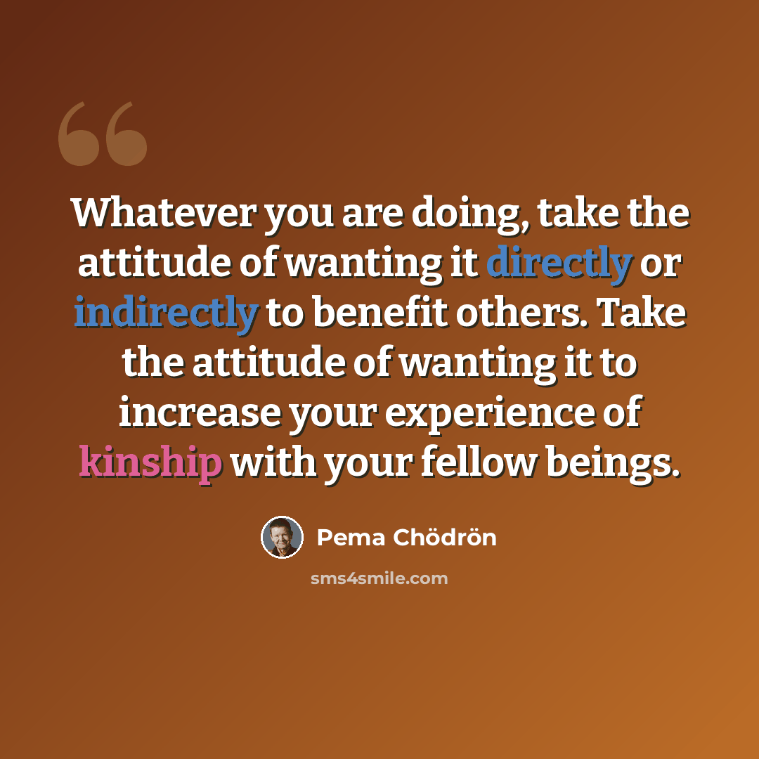 “Whatever you are doing, take the attitude of wanting it directly or indirectly to benefit others. Take the attitude of wanting it to increase your experience of kinship with your fellow beings.” quote by Pema Chodron
