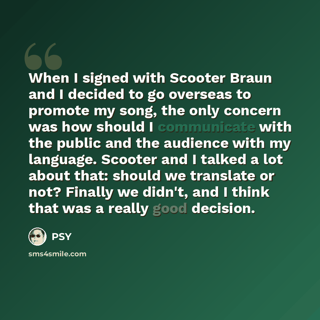 “When I signed with Scooter Braun and I decided to go overseas to promote my song, the only concern was how should I communicate with the public and the audience with my language. Scooter and I talked a lot about that: should we translate or not? Finally we didn't, and I think that was a really…” quote by PSY