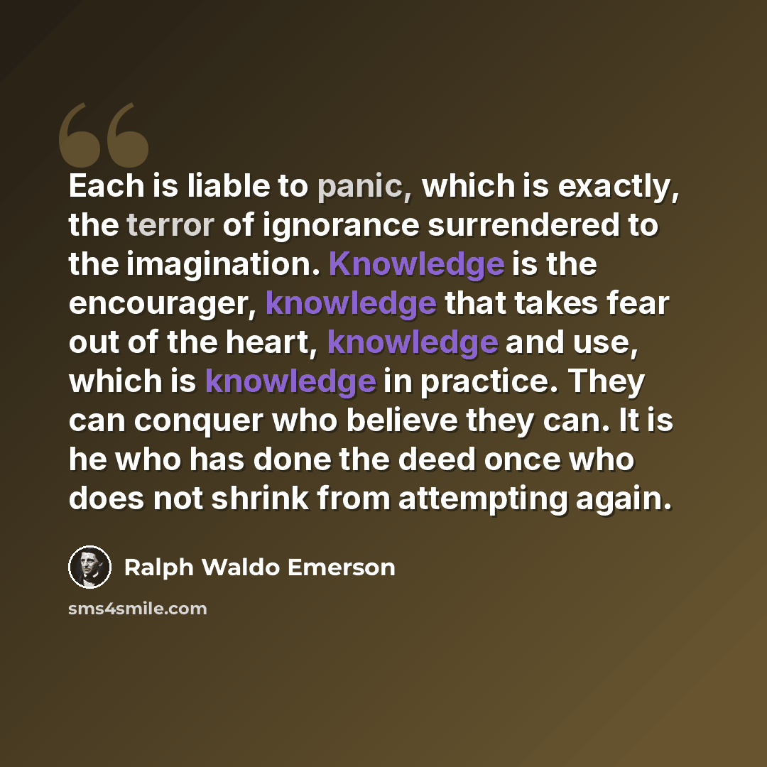 “Each is liable to panic, which is exactly, the terror of ignorance surrendered to the imagination. Knowledge is the encourager, knowledge that takes fear out of the heart, knowledge and use, which is knowledge in practice. They can conquer who believe they can. It is he who has done the deed once…” quote by Ralph Waldo Emerson