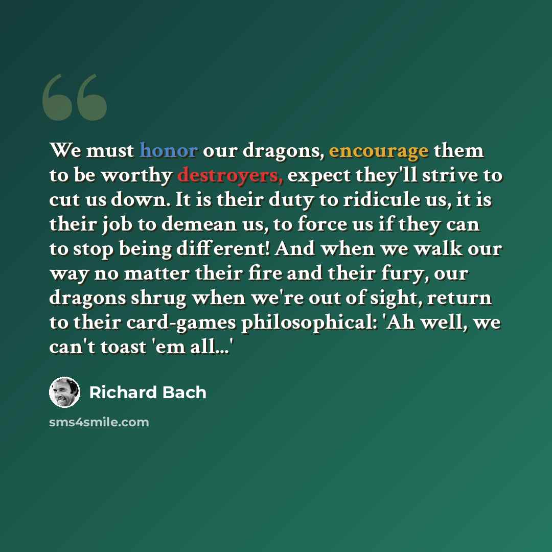 “We must honor our dragons, encourage them to be worthy destroyers, expect they'll strive to cut us down. It is their duty to ridicule us, it is their job to demean us, to force us if they can to stop being different! And when we walk our way no matter their fire and their fury, our dragons shrug…” quote by Richard Bach