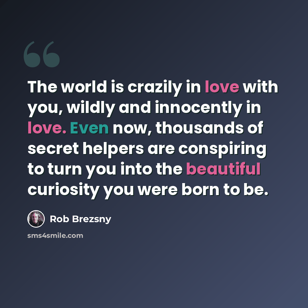 “The world is crazily in love with you, wildly and innocently in love. Even now, thousands of secret helpers are conspiring to turn you into the beautiful curiosity you were born to be.” quote by Rob Brezsny