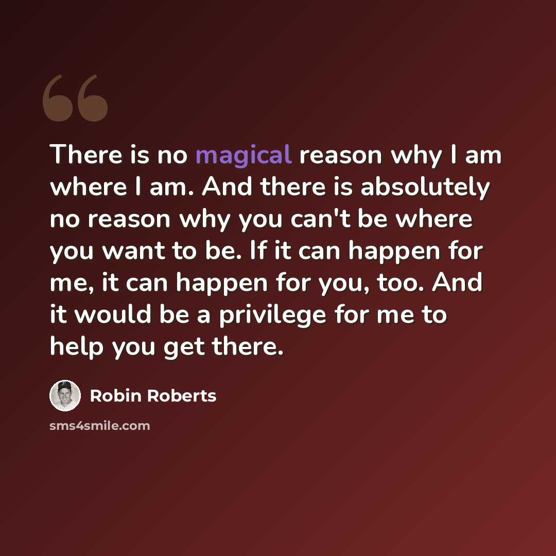 “There is no magical reason why I am where I am. And there is absolutely no reason why you can't be where you want to be. If it can happen for me, it can happen for you, too. And it would be a privilege for me to help you get there.” quote by Robin Roberts