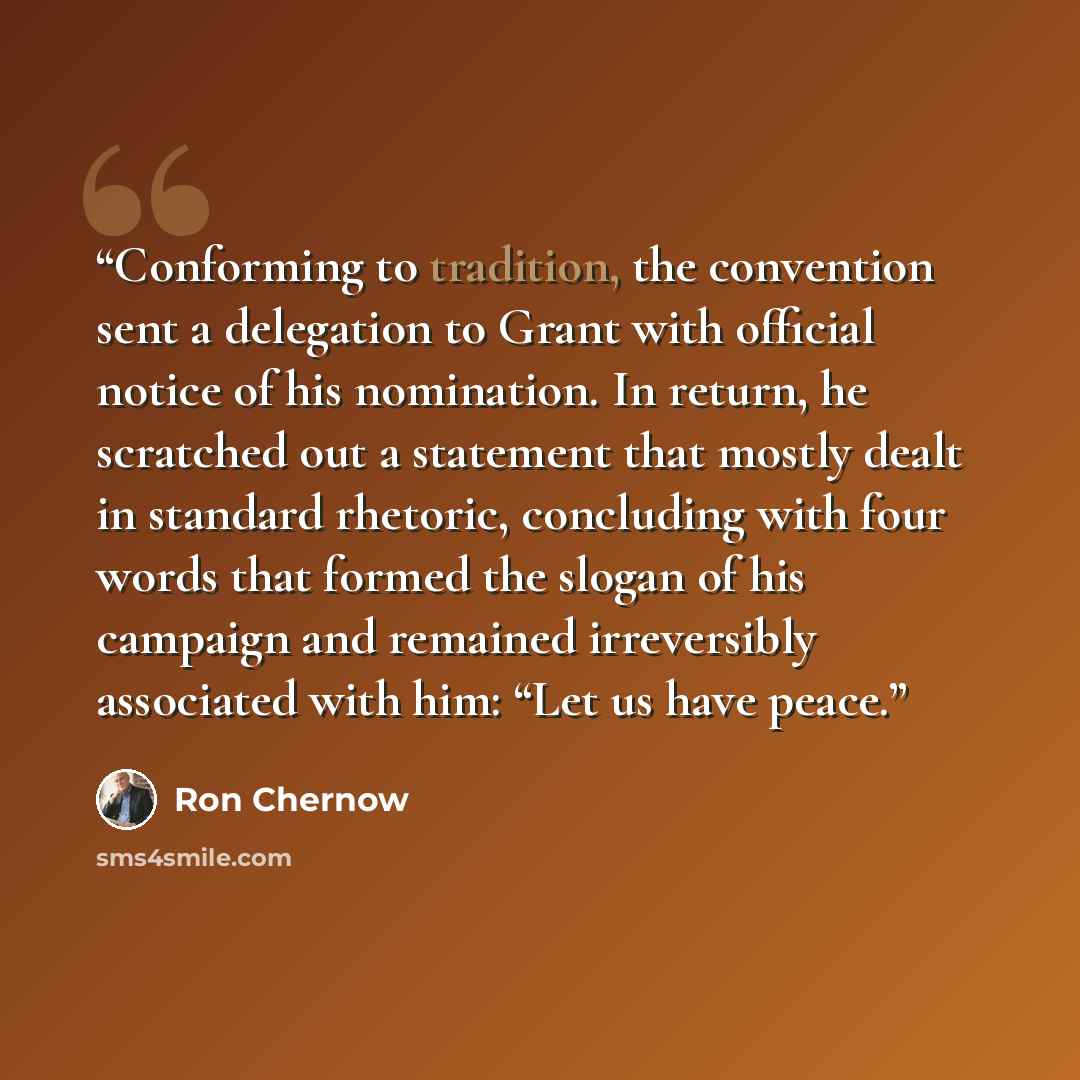 “Conforming to tradition, the convention sent a delegation to Grant with official notice of his nomination. In return, he scratched out a statement that mostly dealt in standard rhetoric, concluding with four words that formed the slogan of his campaign and remained irreversibly associated with…” quote by Ron Chernow