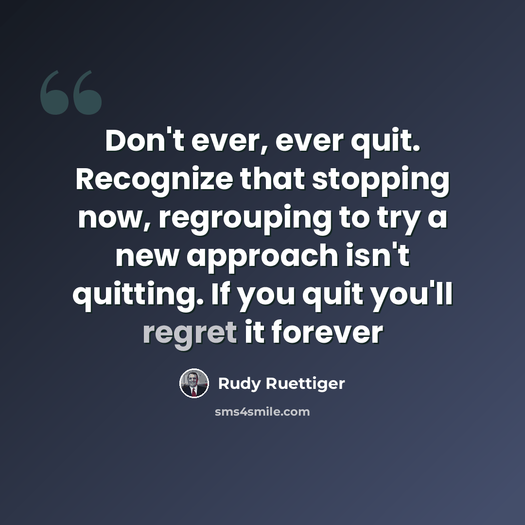 “Don't ever, ever quit. Recognize that stopping now, regrouping to try a new approach isn't quitting. If you quit you'll regret it forever” quote by Rudy Ruettiger