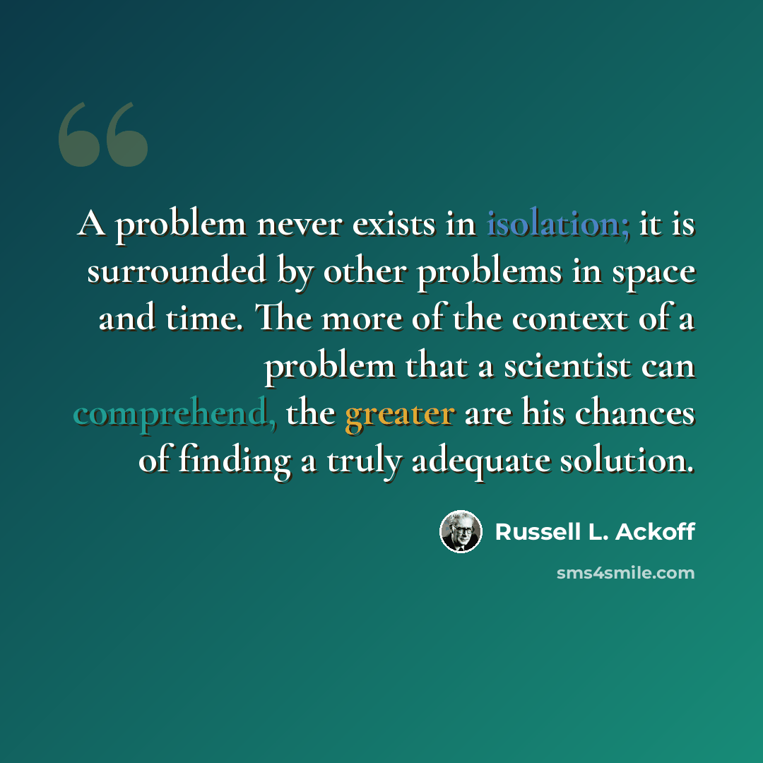 “A problem never exists in isolation; it is surrounded by other problems in space and time. The more of the context of a problem that a scientist can comprehend, the greater are his chances of finding a truly adequate solution.” quote by Russell L. Ackoff