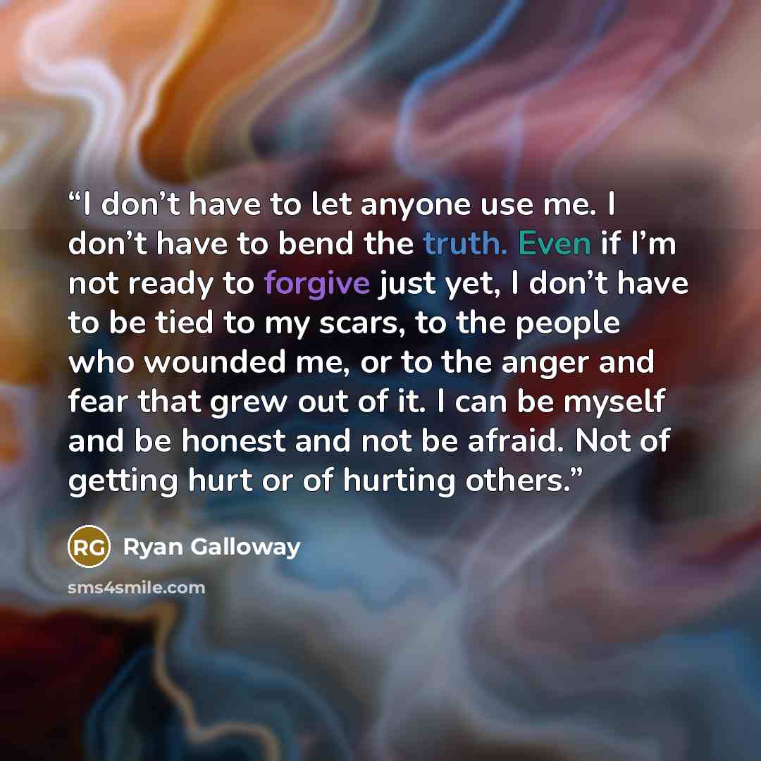 “I don’t have to let anyone use me. I don’t have to bend the truth. Even if I’m not ready to forgive just yet, I don’t have to be tied to my scars, to the people who wounded me, or to the anger and fear that grew out of it. I can be myself and be honest and not be afraid. Not of getting hurt or of…” quote by Ryan Galloway