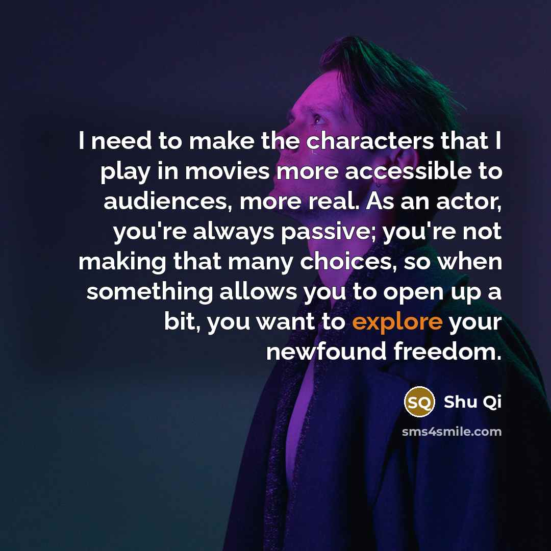 “I need to make the characters that I play in movies more accessible to audiences, more real. As an actor, you're always passive; you're not making that many choices, so when something allows you to open up a bit, you want to explore your newfound freedom.” quote by Shu Qi