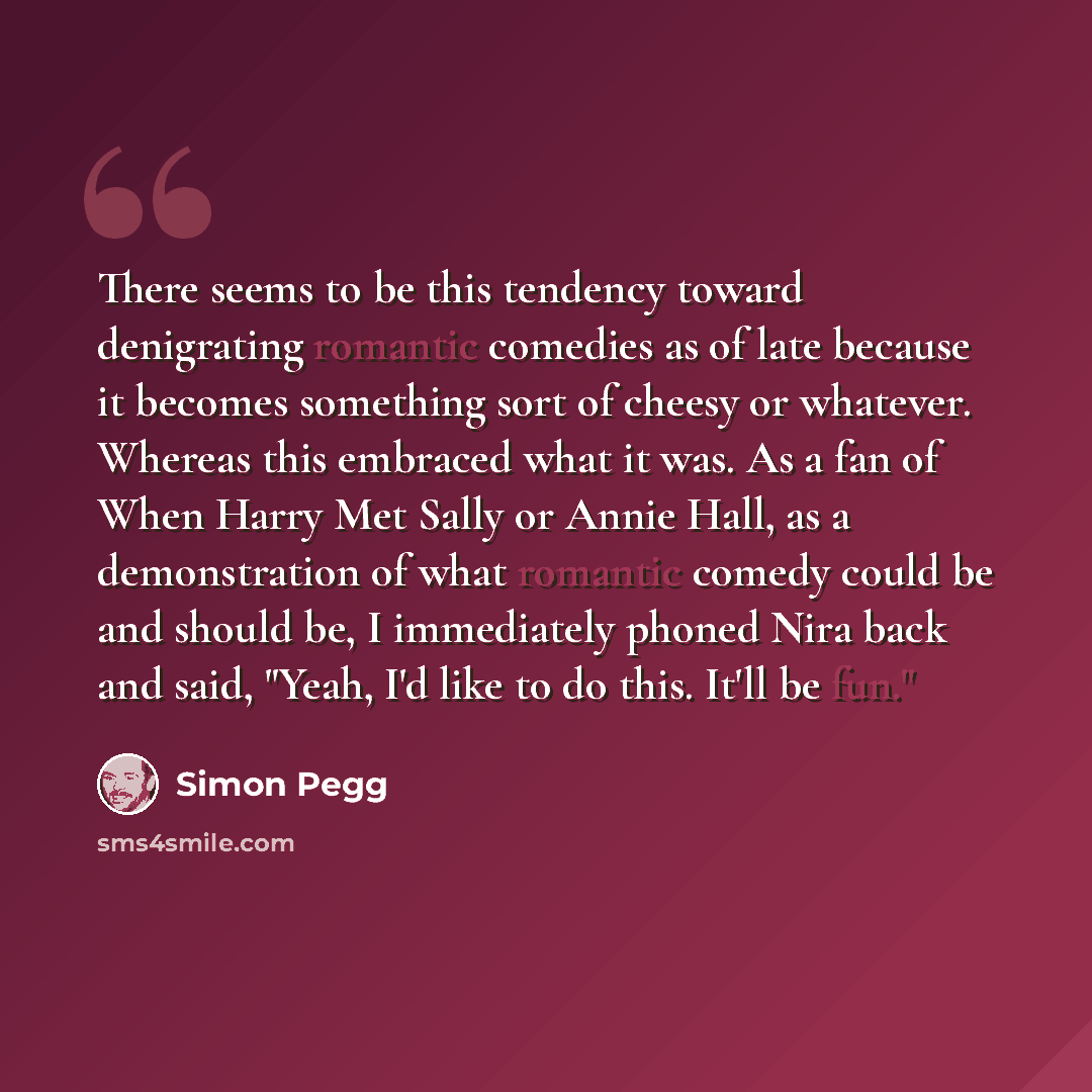 “There seems to be this tendency toward denigrating romantic comedies as of late because it becomes something sort of cheesy or whatever. Whereas this embraced what it was. As a fan of When Harry Met Sally or Annie Hall, as a demonstration of what romantic comedy could be and should be, I…” quote by Simon Pegg