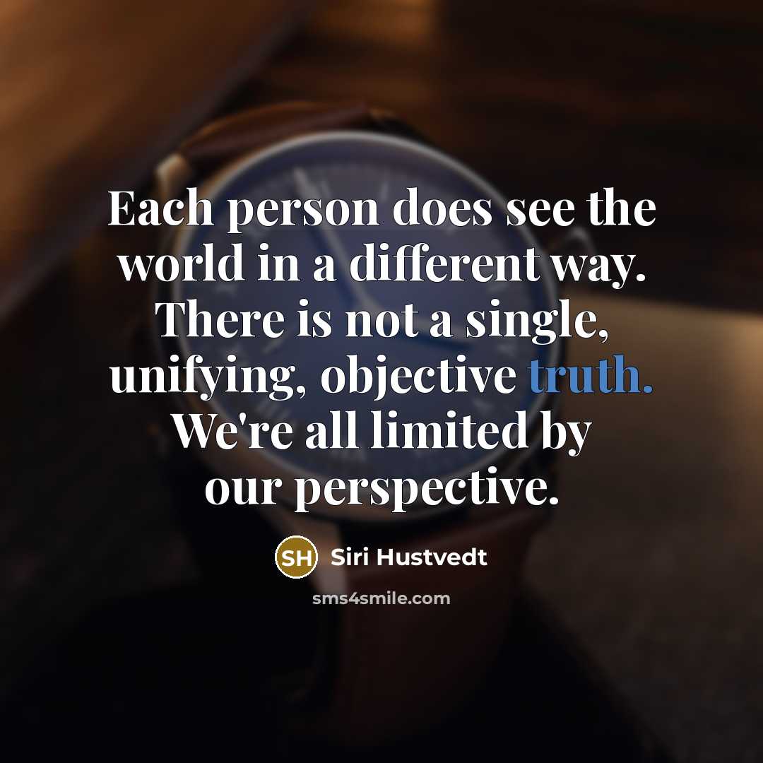 “Each person does see the world in a different way. There is not a single, unifying, objective truth. We're all limited by our perspective.” quote by Siri Hustvedt