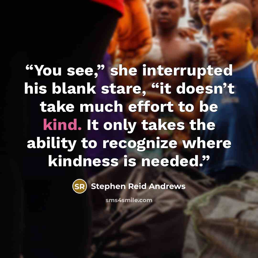 “You see,” she interrupted his blank stare, “it doesn’t take much effort to be kind. It only takes the ability to recognize where kindness is needed.” quote by Stephen Reid Andrews