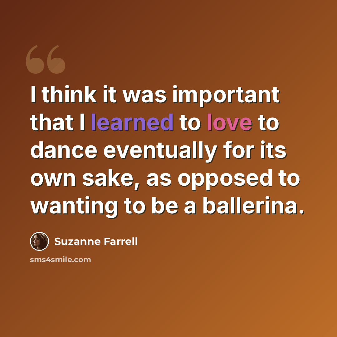 “I think it was important that I learned to love to dance eventually for its own sake, as opposed to wanting to be a ballerina.” quote by Suzanne Farrell