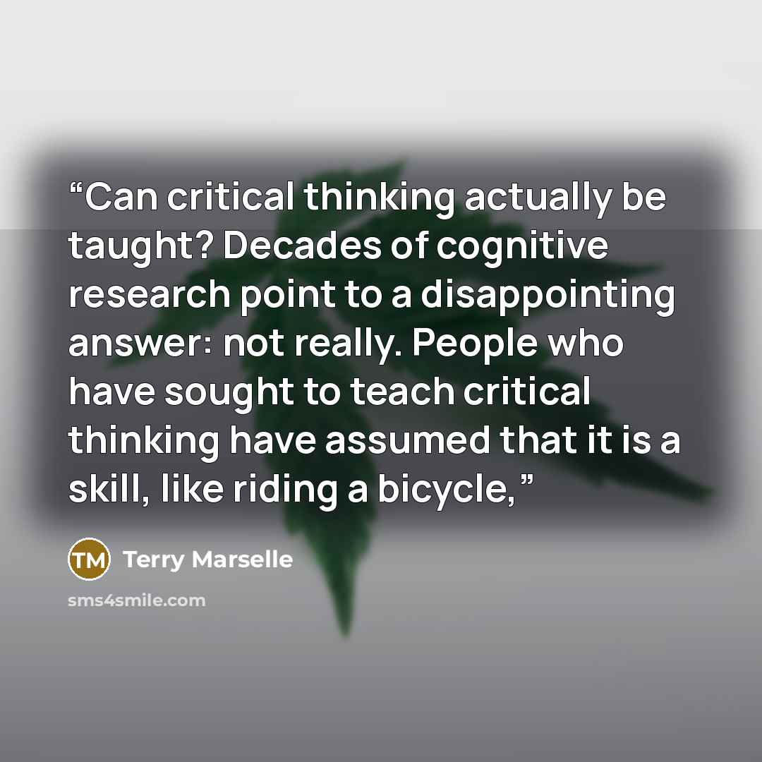 “Can critical thinking actually be taught? Decades of cognitive research point to a disappointing answer: not really. People who have sought to teach critical thinking have assumed that it is a skill, like riding a bicycle,” quote by Terry Marselle