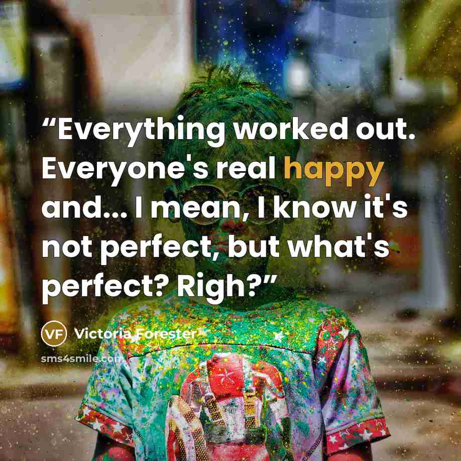 “Everything worked out. Everyone's real happy and... I mean, I know it's not perfect, but what's perfect? Righ?” quote by Victoria Forester