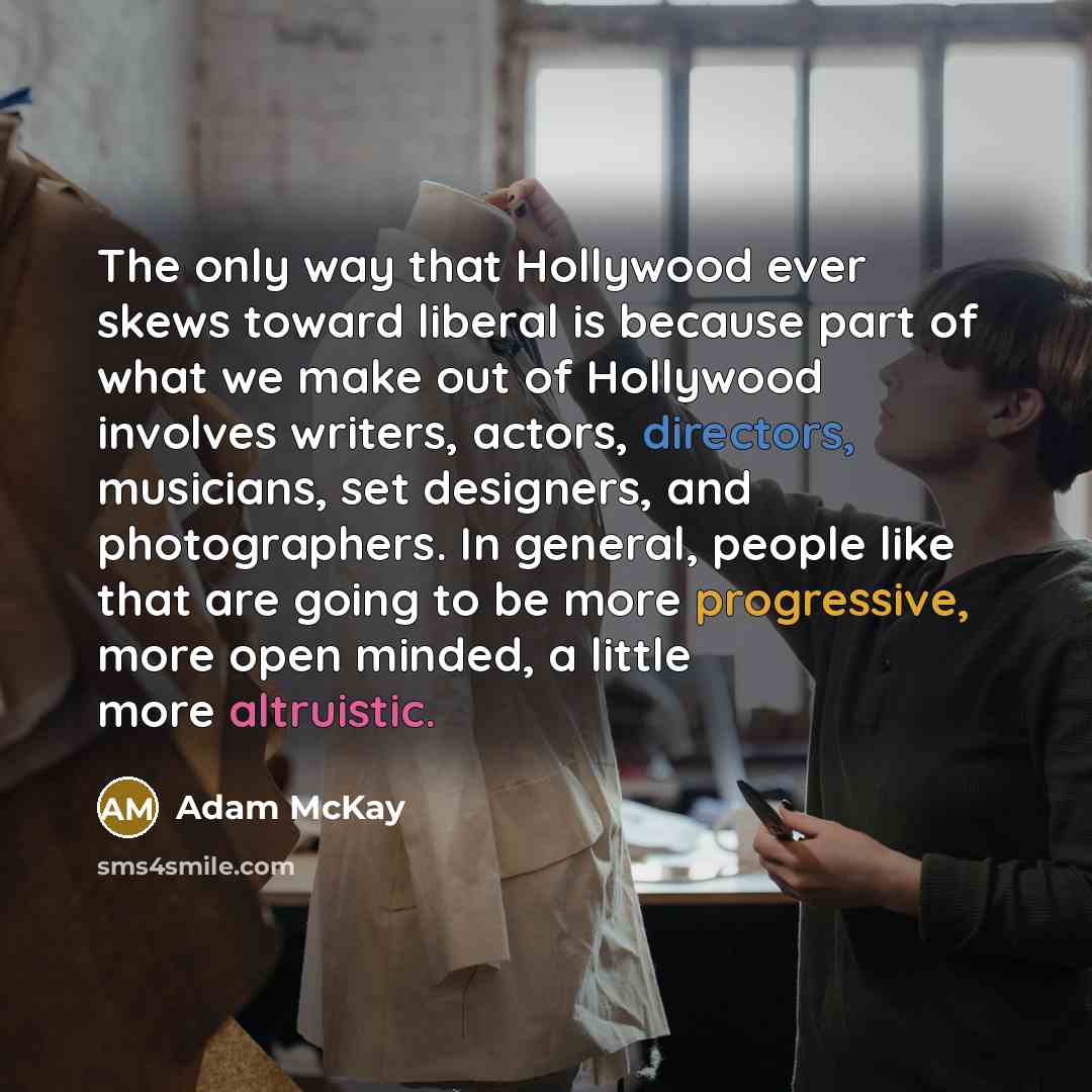 “The only way that Hollywood ever skews toward liberal is because part of what we make out of Hollywood involves writers, actors, directors, musicians, set designers, and photographers. In general, people like that are going to be more progressive, more open minded, a little more altruistic.” quote by Adam McKay