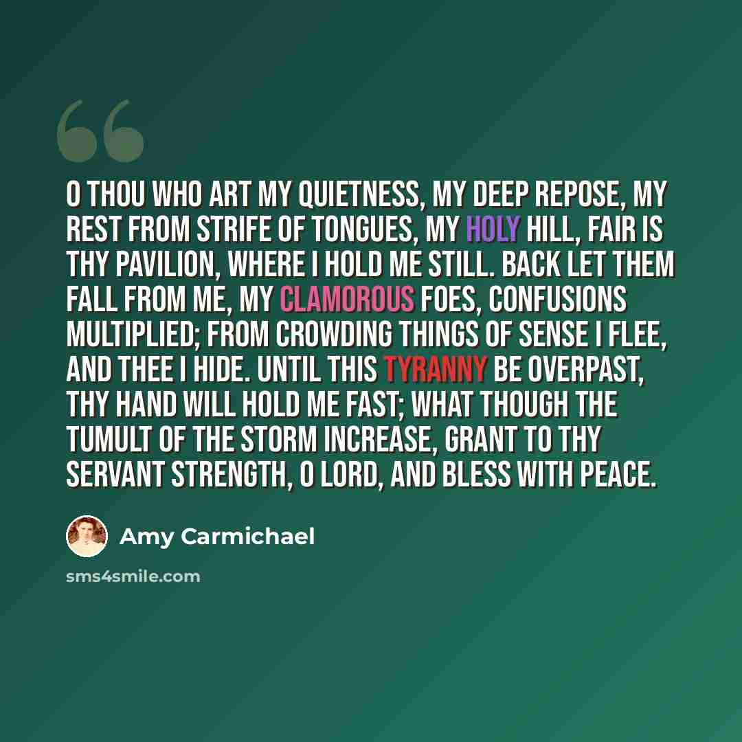 “O Thou who art my quietness, my deep repose, My rest from strife of tongues, my holy hill, Fair is Thy pavilion, where I hold me still. Back let them fall from me, my clamorous foes, Confusions multiplied; From crowding things of sense I flee, and Thee I hide. Until this tyranny be overpast, Thy…” quote by Amy Carmichael