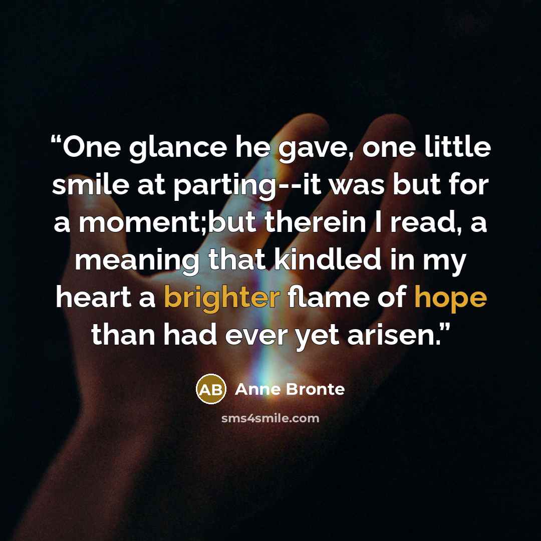 “One glance he gave, one little smile at parting--it was but for a moment;but therein I read, a meaning that kindled in my heart a brighter flame of hope than had ever yet arisen.” quote by Anne Brontë