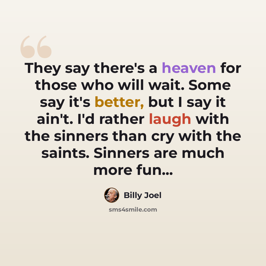 “They say there's a heaven for those who will wait. Some say it's better, but I say it ain't. I'd rather laugh with the sinners than cry with the saints. Sinners are much more fun...” quote by Billy Joel