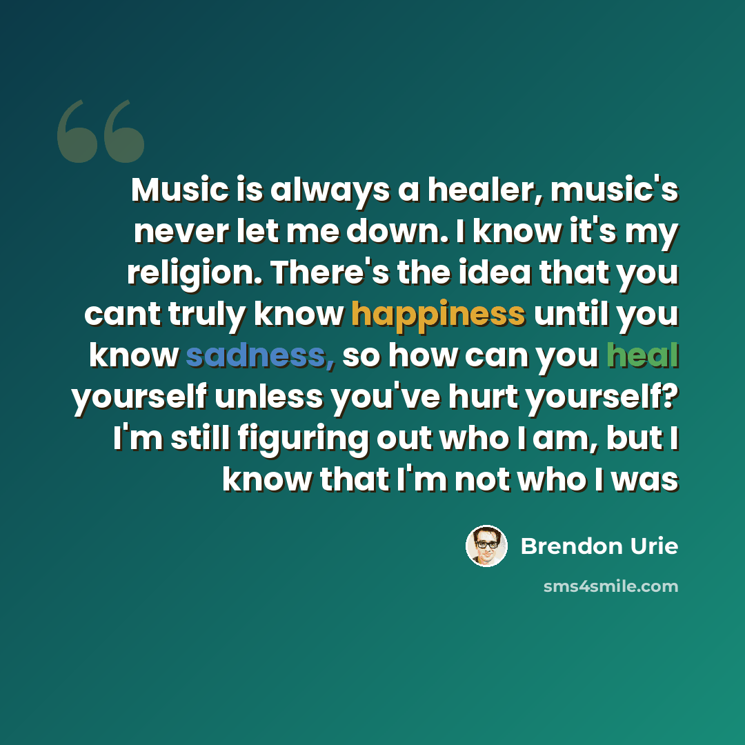 “Music is always a healer, music's never let me down. I know it's my religion. There's the idea that you cant truly know happiness until you know sadness, so how can you heal yourself unless you've hurt yourself? I'm still figuring out who I am, but I know that I'm not who I was” quote by Brendon Urie