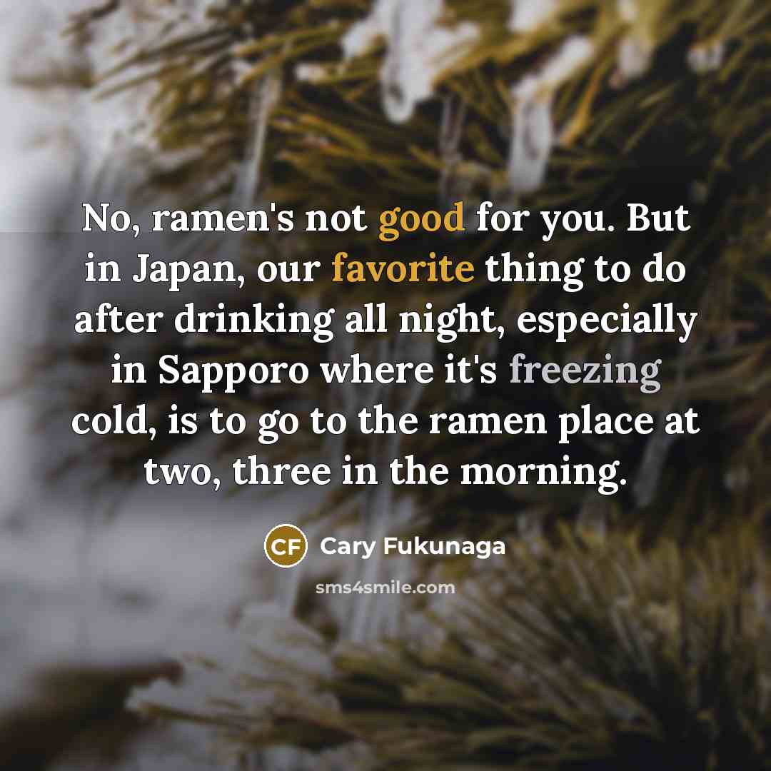 “No, ramen's not good for you. But in Japan, our favorite thing to do after drinking all night, especially in Sapporo where it's freezing cold, is to go to the ramen place at two, three in the morning.” quote by Cary Fukunaga