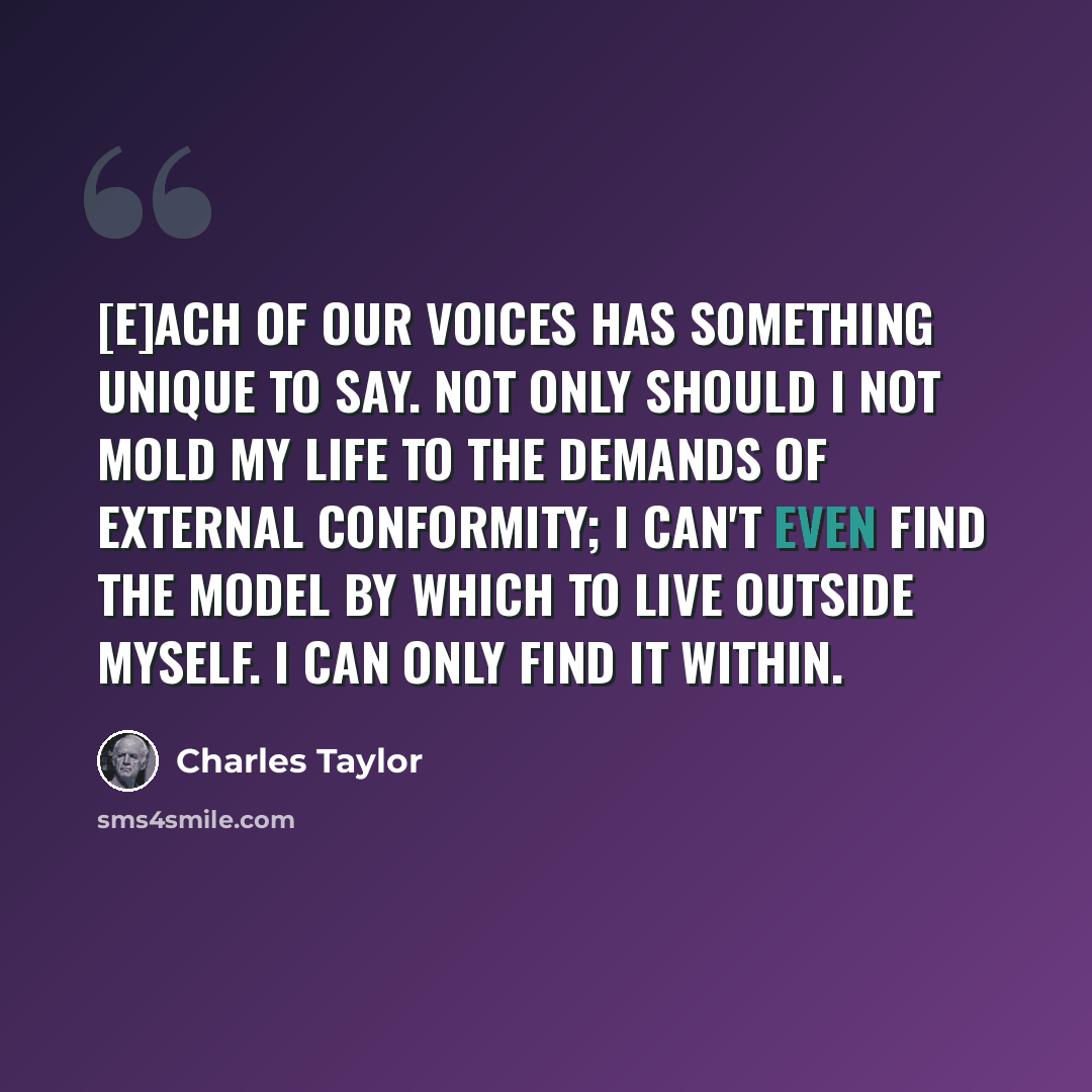 “[E]ach of our voices has something unique to say. Not only should I not mold my life to the demands of external conformity; I can't even find the model by which to live outside myself. I can only find it within.” quote by Charles Taylor