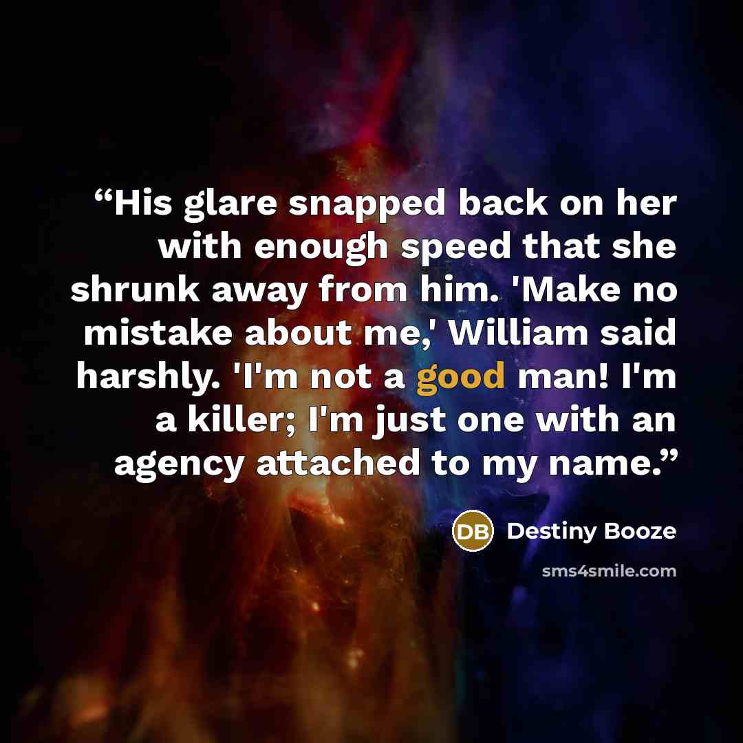 “His glare snapped back on her with enough speed that she shrunk away from him. 'Make no mistake about me,' William said harshly. 'I'm not a good man! I'm a killer; I'm just one with an agency attached to my name.” quote by Destiny Booze