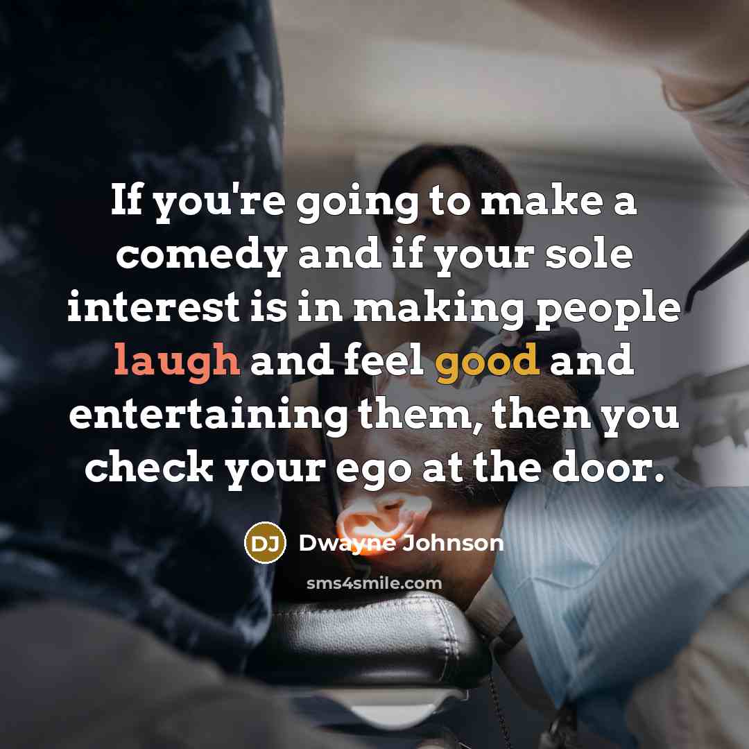 “If you're going to make a comedy and if your sole interest is in making people laugh and feel good and entertaining them, then you check your ego at the door.” quote by Dwayne Johnson