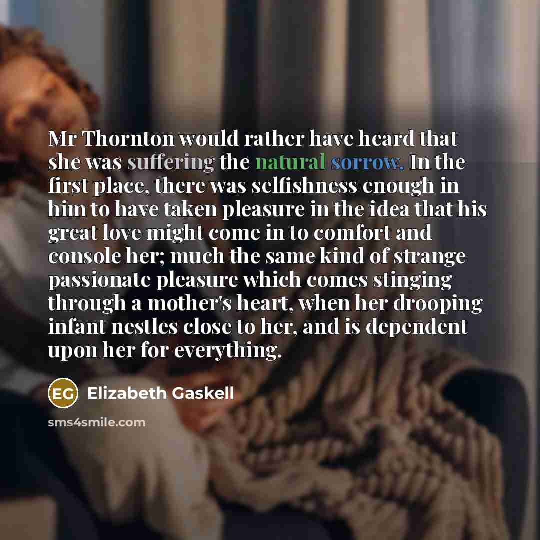 “Mr Thornton would rather have heard that she was suffering the natural sorrow. In the first place, there was selfishness enough in him to have taken pleasure in the idea that his great love might come in to comfort and console her; much the same kind of strange passionate pleasure which comes…” quote by Elizabeth Gaskell
