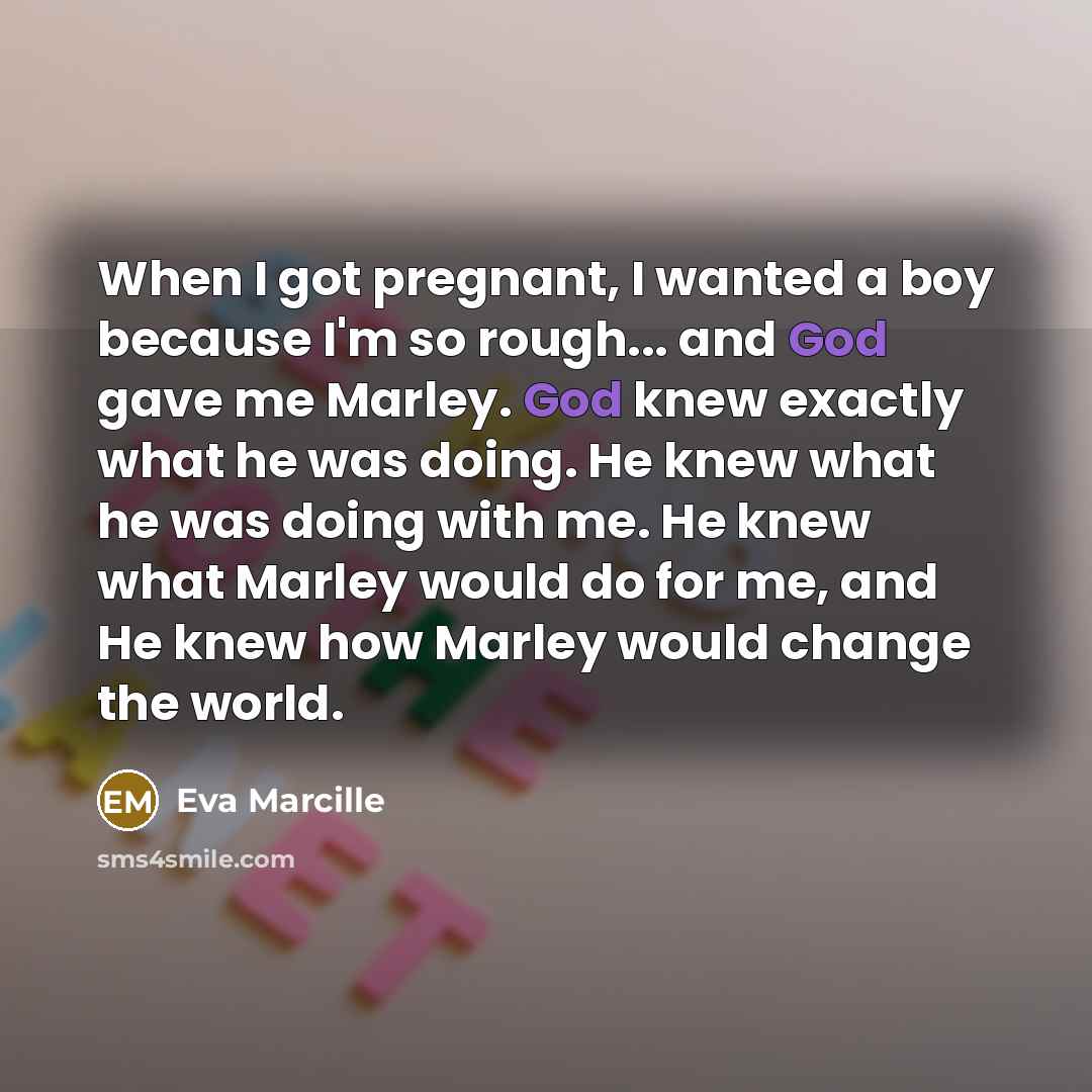 “When I got pregnant, I wanted a boy because I'm so rough... and God gave me Marley. God knew exactly what he was doing. He knew what he was doing with me. He knew what Marley would do for me, and He knew how Marley would change the world.” quote by Eva Marcille