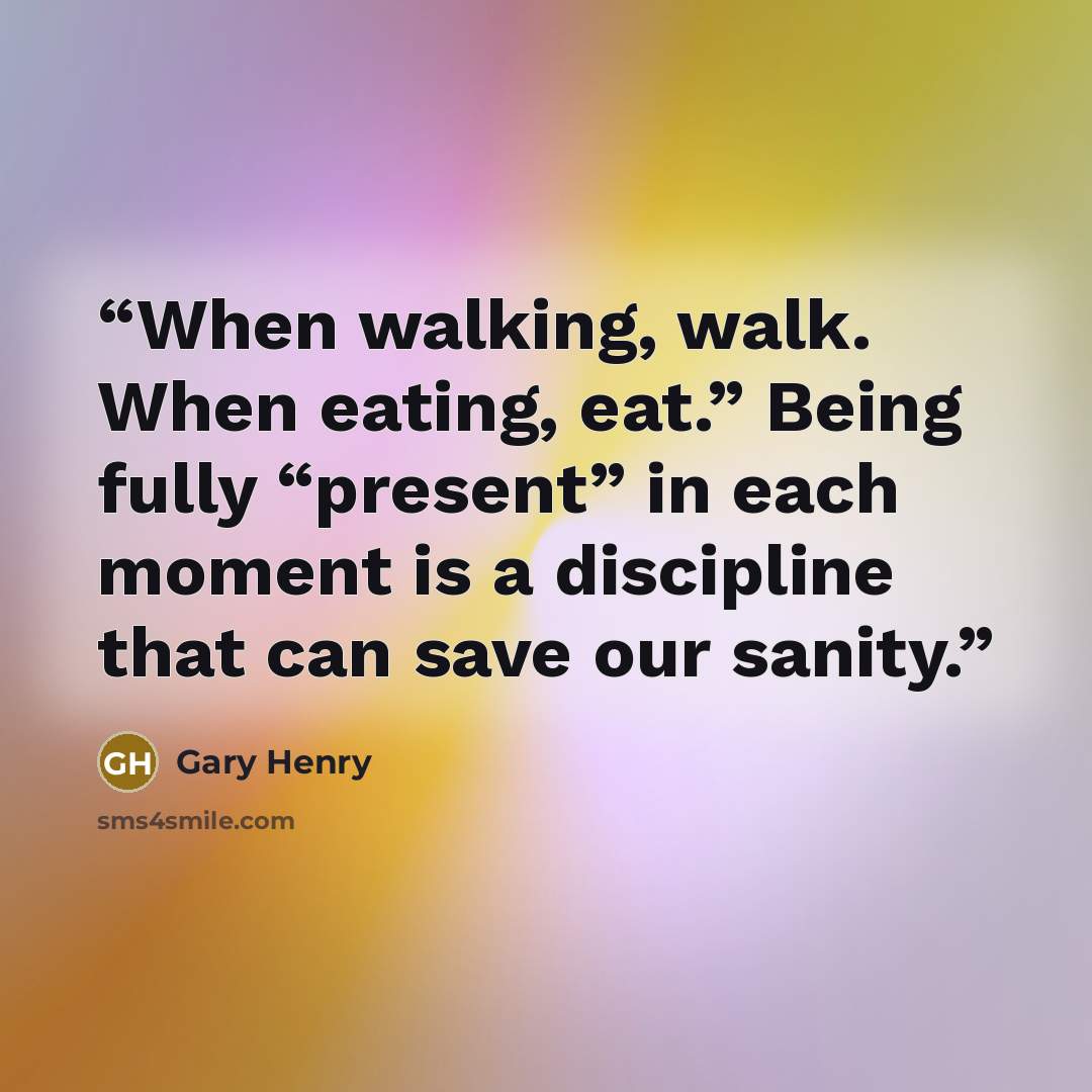 “When walking, walk. When eating, eat.” Being fully “present” in each moment is a discipline that can save our sanity.” quote by Gary Henry