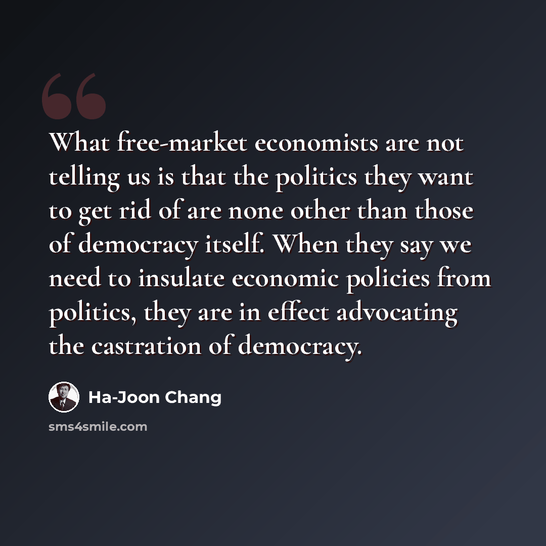 “What free-market economists are not telling us is that the politics they want to get rid of are none other than those of democracy itself. When they say we need to insulate economic policies from politics, they are in effect advocating the castration of democracy.” quote by Ha-Joon Chang