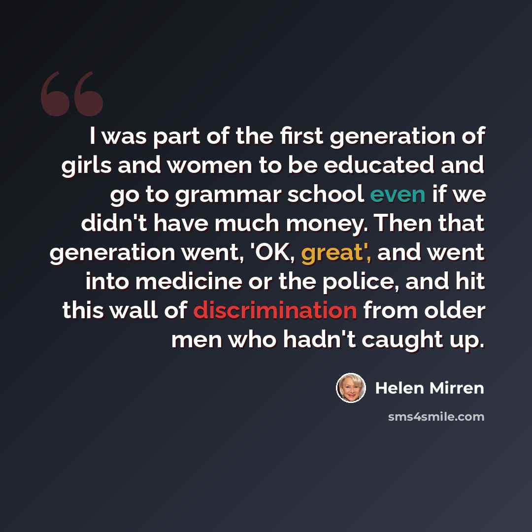 “I was part of the first generation of girls and women to be educated and go to grammar school even if we didn't have much money. Then that generation went, 'OK, great', and went into medicine or the police, and hit this wall of discrimination from older men who hadn't caught up.” quote by Helen Mirren
