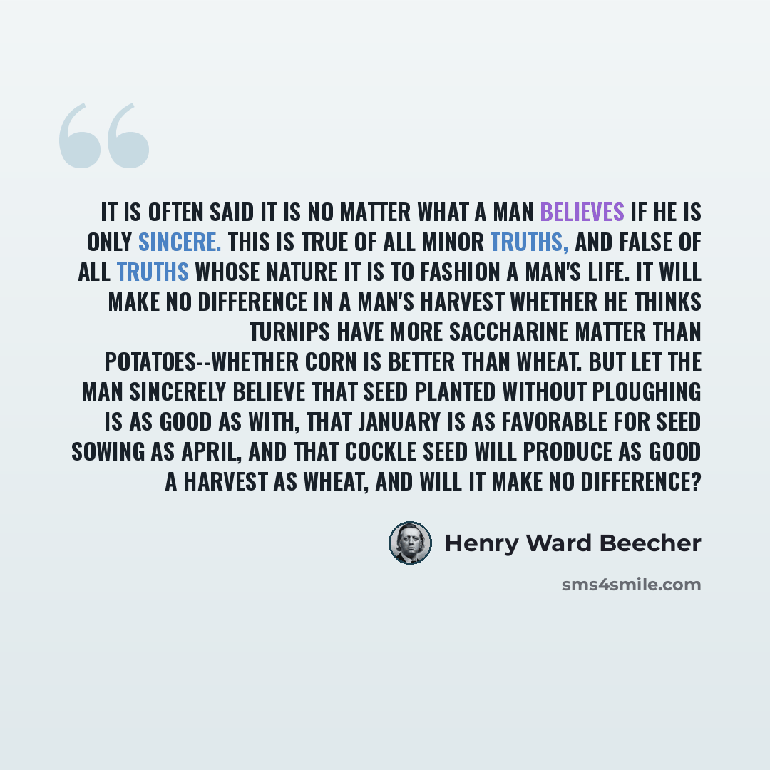 “It is often said it is no matter what a man believes if he is only sincere. This is true of all minor truths, and false of all truths whose nature it is to fashion a man's life. It will make no difference in a man's harvest whether he thinks turnips have more saccharine matter than…” quote by Henry Ward Beecher