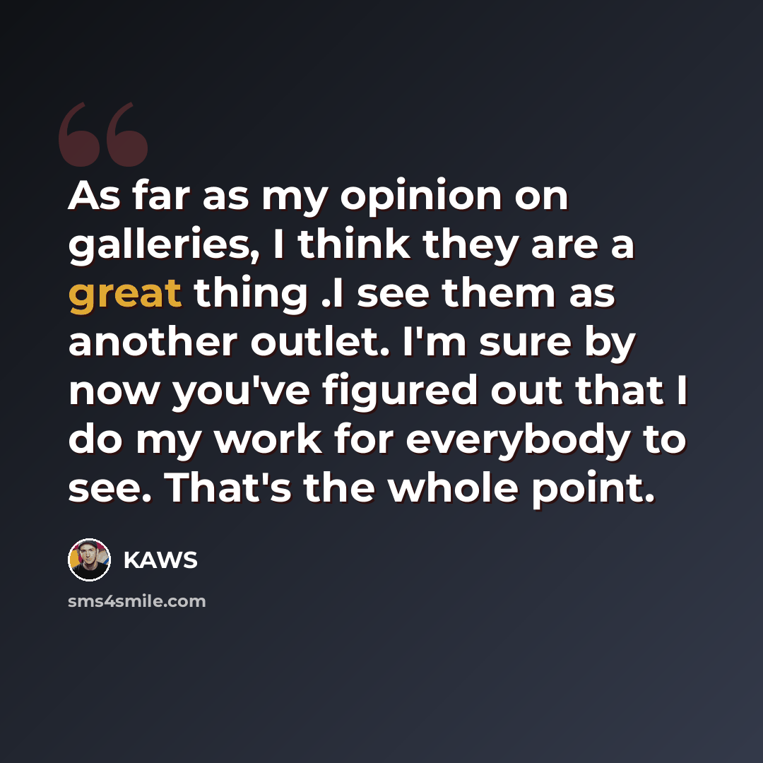 “As far as my opinion on galleries, I think they are a great thing .I see them as another outlet. I'm sure by now you've figured out that I do my work for everybody to see. That's the whole point.” quote by KAWS