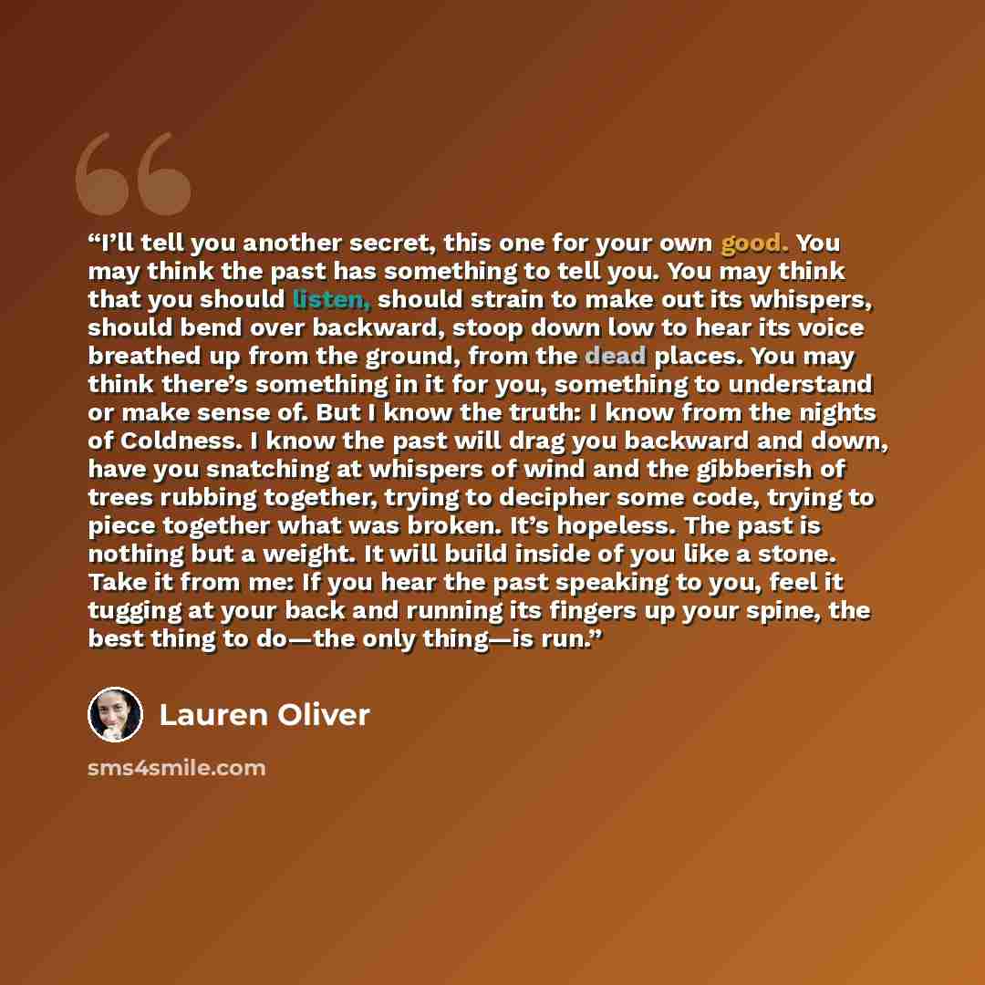 “I’ll tell you another secret, this one for your own good. You may think the past has something to tell you. You may think that you should listen, should strain to make out its whispers, should bend over backward, stoop down low to hear its voice breathed up from the ground, from the dead places…” quote by Lauren Oliver