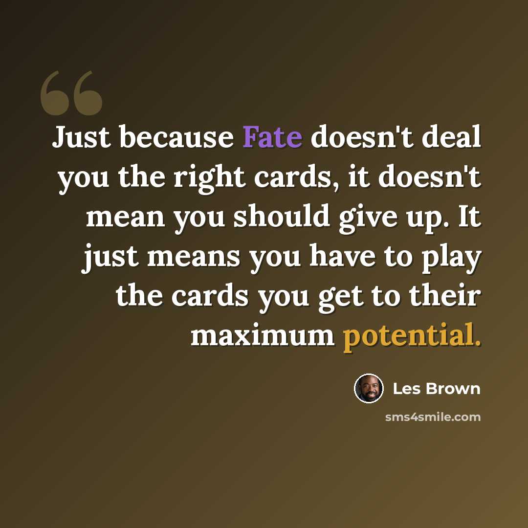 “Just because Fate doesn't deal you the right cards, it doesn't mean you should give up. It just means you have to play the cards you get to their maximum potential.” quote by Les Brown