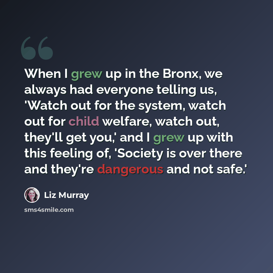 “When I grew up in the Bronx, we always had everyone telling us, 'Watch out for the system, watch out for child welfare, watch out, they'll get you,' and I grew up with this feeling of, 'Society is over there and they're dangerous and not safe.'” quote by Liz Murray
