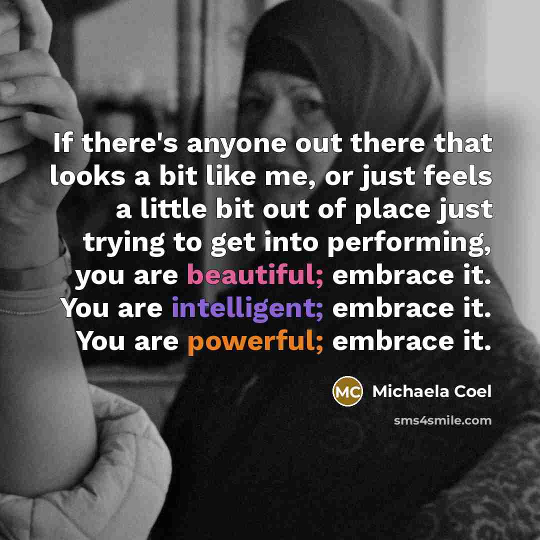 “If there's anyone out there that looks a bit like me, or just feels a little bit out of place just trying to get into performing, you are beautiful; embrace it. You are intelligent; embrace it. You are powerful; embrace it.” quote by Michaela Coel