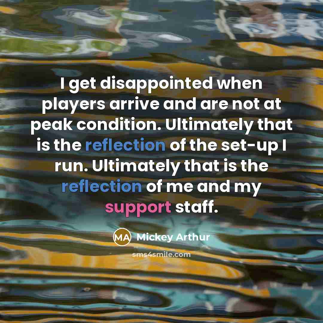 “I get disappointed when players arrive and are not at peak condition. Ultimately that is the reflection of the set-up I run. Ultimately that is the reflection of me and my support staff.” quote by Mickey Arthur