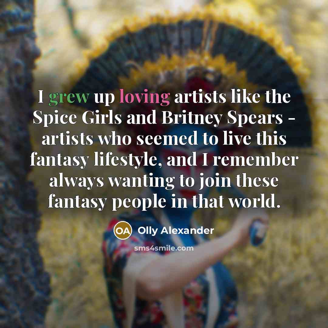 “I grew up loving artists like the Spice Girls and Britney Spears - artists who seemed to live this fantasy lifestyle, and I remember always wanting to join these fantasy people in that world.” quote by Olly Alexander