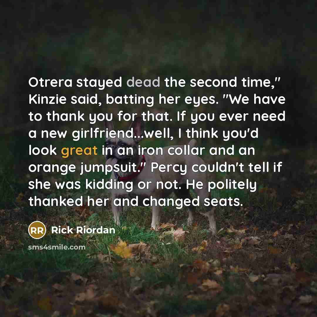 “Otrera stayed dead the second time," Kinzie said, batting her eyes. "We have to thank you for that. If you ever need a new girlfriend...well, I think you'd look great in an iron collar and an orange jumpsuit." Percy couldn't tell if she was kidding or not. He politely thanked her and changed seats.” quote by Rick Riordan