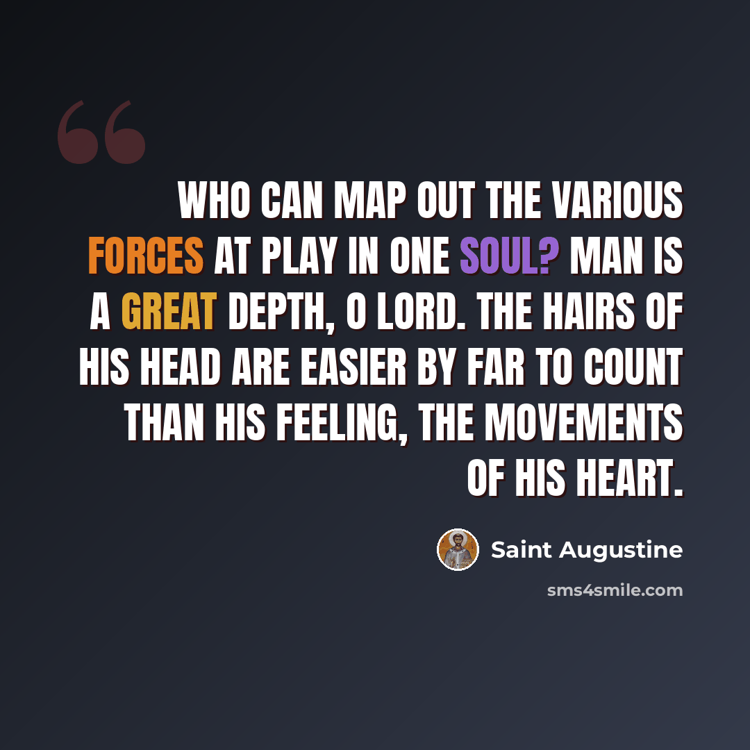 “Who can map out the various forces at play in one soul? Man is a great depth, O Lord. The hairs of his head are easier by far to count than his feeling, the movements of his heart.” quote by Saint Augustine
