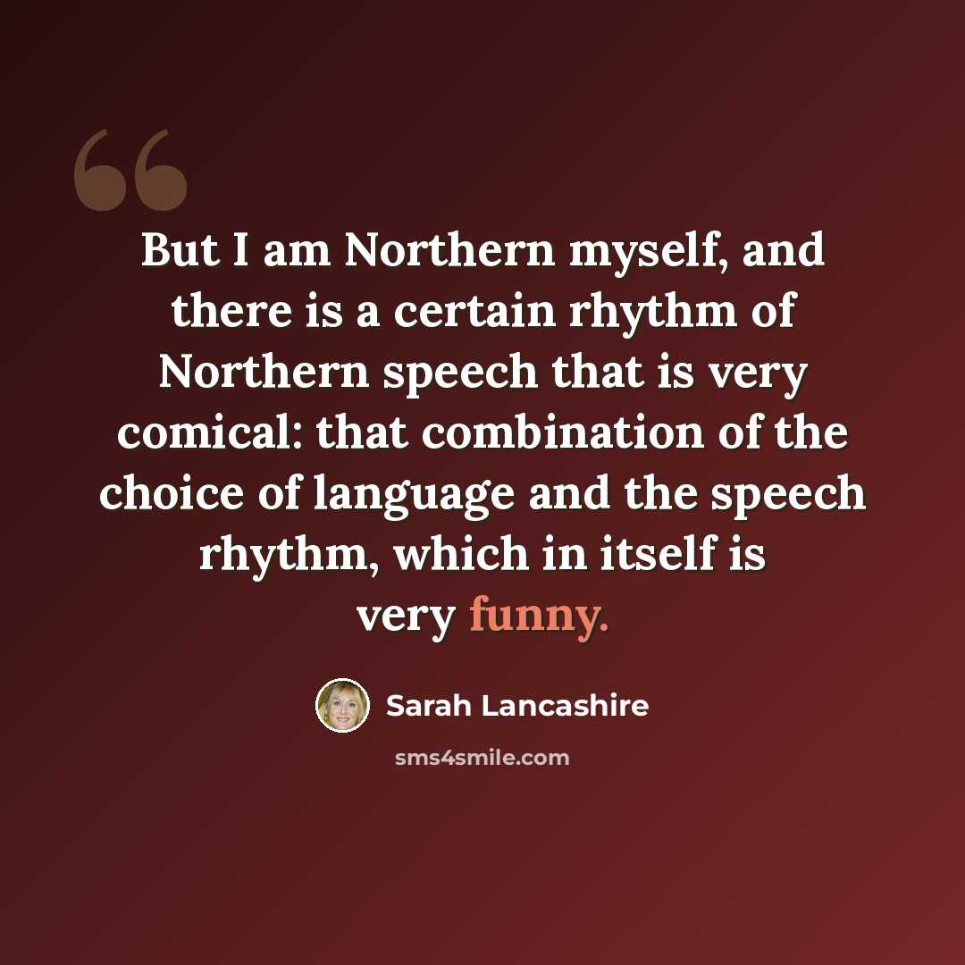 “But I am Northern myself, and there is a certain rhythm of Northern speech that is very comical: that combination of the choice of language and the speech rhythm, which in itself is very funny.” quote by Sarah Lancashire